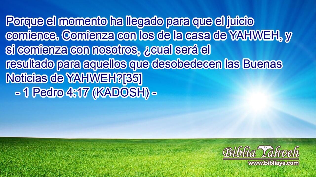  Porque el momento ha llegado para que el juicio comience. Comienza con los de la casa de YAHWEH, y si comienza con nosotros, ¿cual será el resultado para aquellos que desobedecen las Buenas Noticias de YAHWEH?[35] 