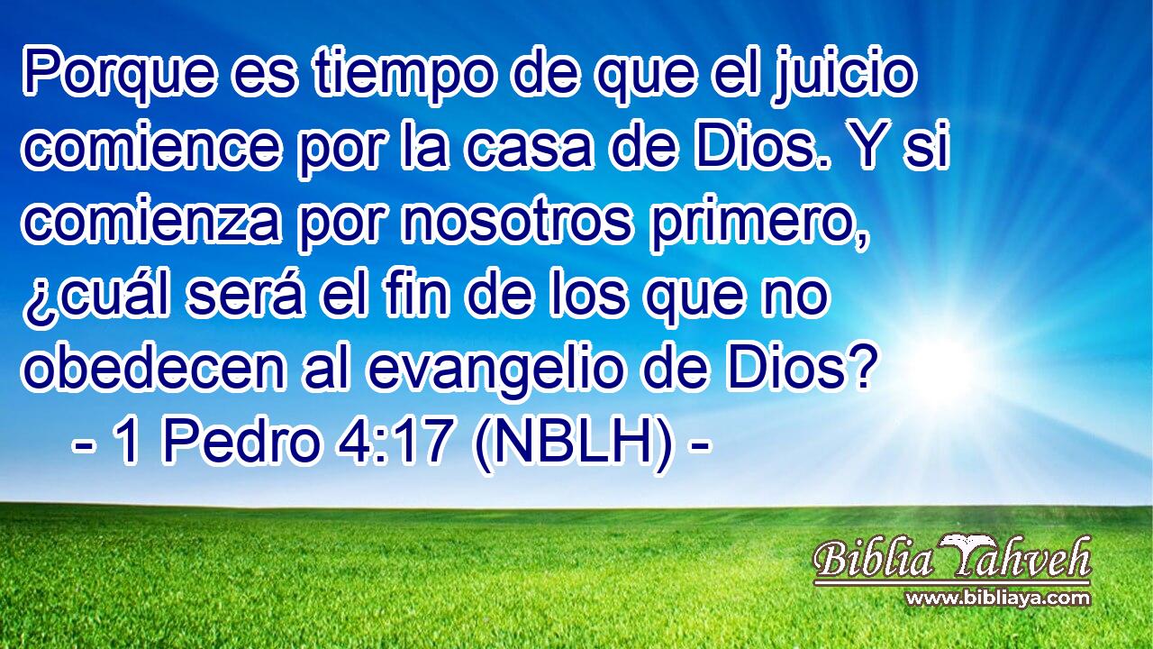  Porque es tiempo de que el juicio comience por la casa de Dios. Y si comienza por nosotros primero, ¿cuál será el fin de los que no obedecen al evangelio de Dios? 