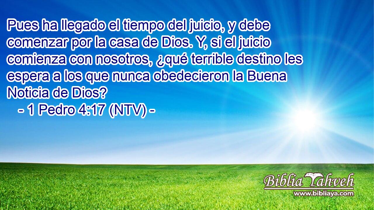 Pues ha llegado el tiempo del juicio, y debe comenzar por la casa de Dios. Y, si el juicio comienza con nosotros, ¿qué terrible destino les espera a los que nunca obedecieron la Buena Noticia de Dios?
