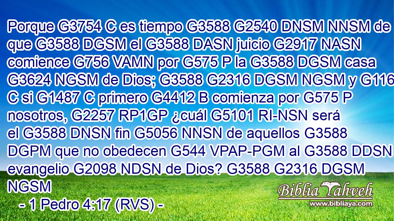 Porque G3754 C es tiempo G3588 G2540 DNSM NNSM de que G3588 DGSM el G3588 DASN juicio G2917 NASN comience G756 VAMN por G575 P la G3588 DGSM casa G3624 NGSM de Dios; G3588 G2316 DGSM NGSM y G1161 C si G1487 C primero G4412 B comienza por G575 P nosotros, G2257 RP1GP ¿cuál G5101 RI-NSN será el G3588 DNSN fin G5056 NNSN de aquellos G3588 DGPM que no obedecen G544 VPAP-PGM al G3588 DDSN evangelio G2098 NDSN de Dios? G3588 G2316 DGSM NGSM 