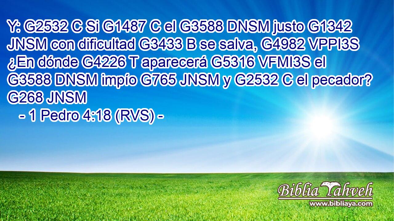 Y: G2532 C Si G1487 C el G3588 DNSM justo G1342 JNSM con dificultad G3433 B se salva, G4982 VPPI3S ¿En dónde G4226 T aparecerá G5316 VFMI3S el G3588 DNSM impío G765 JNSM y G2532 C el pecador? G268 JNSM 