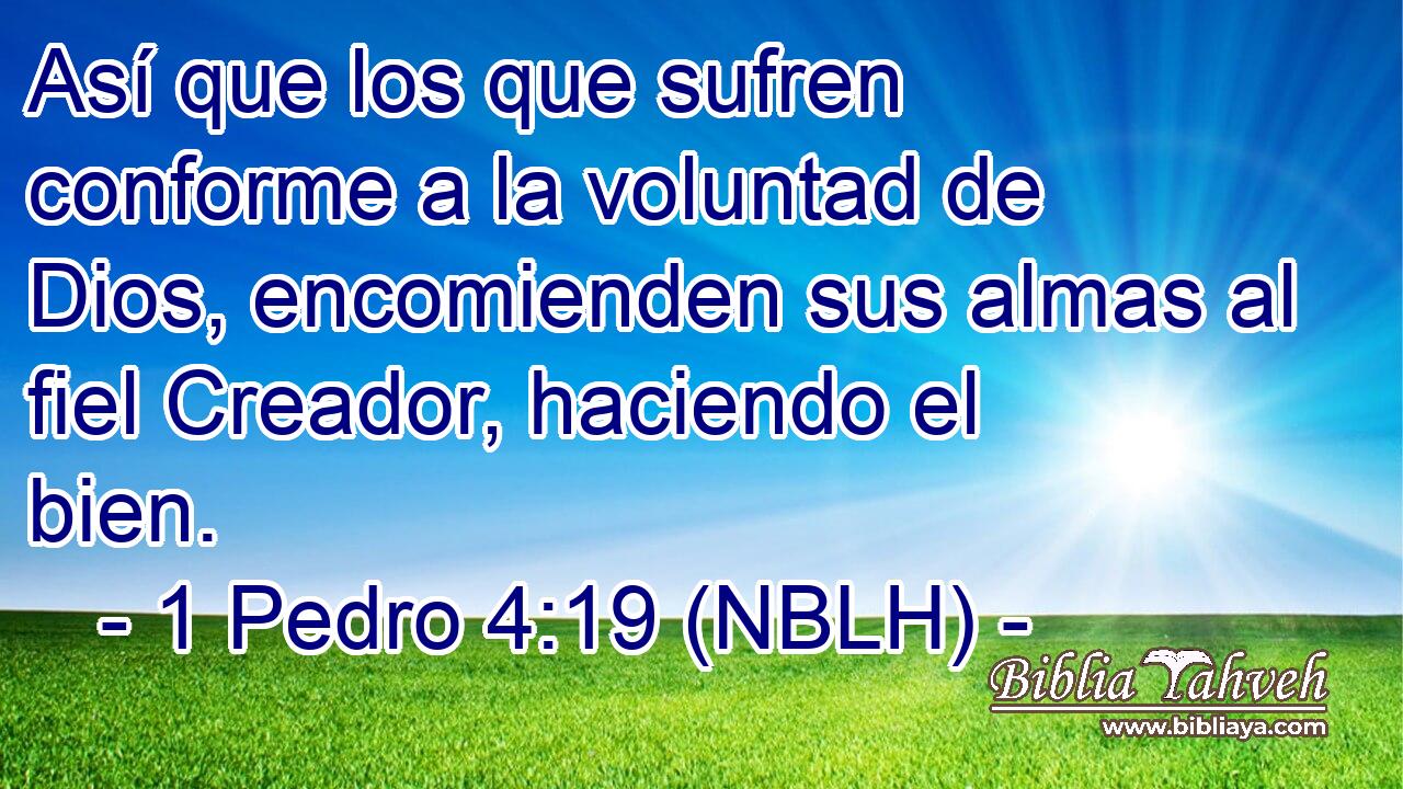  Así que los que sufren conforme a la voluntad de Dios, encomienden sus almas al fiel Creador, haciendo el bien. 
