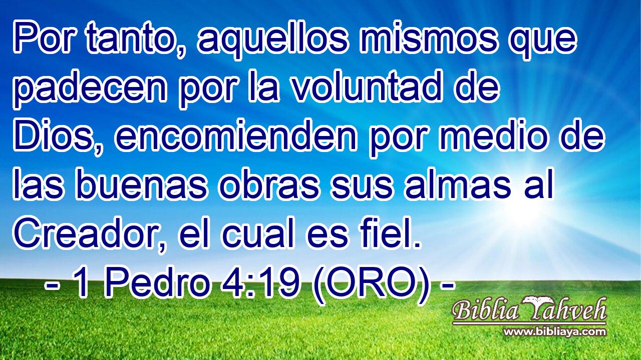  Por tanto, aquellos mismos que padecen por la voluntad de Dios, encomienden por medio de las buenas obras sus almas al Creador, el cual es fiel. 