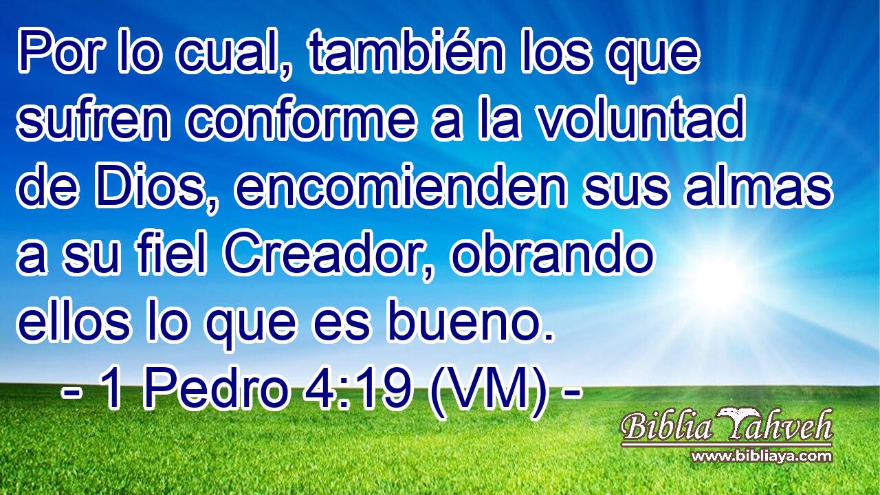  Por lo cual, también los que sufren conforme a la voluntad de Dios, encomienden sus almas a su fiel Creador, obrando ellos lo que es bueno. 