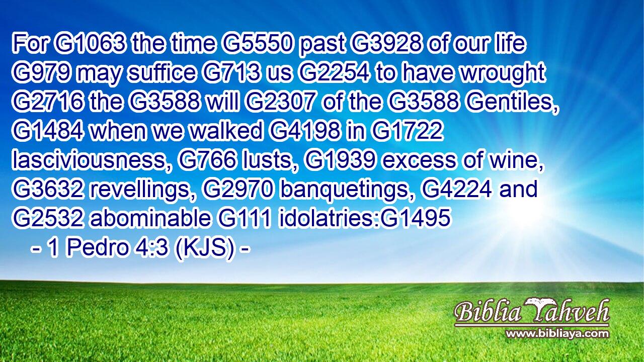 For G1063 the time G5550 past G3928 of our life G979 may suffice G713 us G2254 to have wrought G2716 the G3588 will G2307 of the G3588 Gentiles, G1484 when we walked G4198 in G1722 lasciviousness, G766 lusts, G1939 excess of wine, G3632 revellings, G2970 banquetings, G4224 and G2532 abominable G111 idolatries:G1495