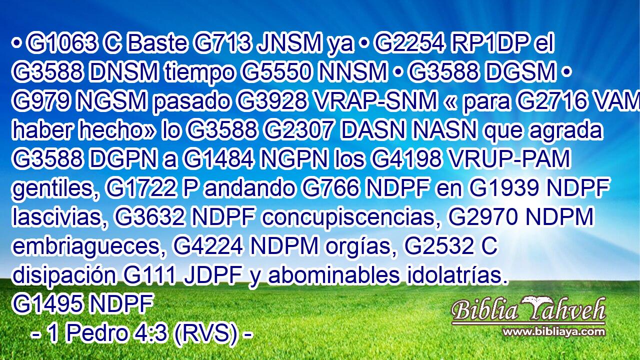 • G1063 C Baste G713 JNSM ya • G2254 RP1DP el G3588 DNSM tiempo G5550 NNSM • G3588 DGSM • G979 NGSM pasado G3928 VRAP-SNM « para G2716 VAMN haber hecho» lo G3588 G2307 DASN NASN que agrada G3588 DGPN a G1484 NGPN los G4198 VRUP-PAM gentiles, G1722 P andando G766 NDPF en G1939 NDPF lascivias, G3632 NDPF concupiscencias, G2970 NDPM embriagueces, G4224 NDPM orgías, G2532 C disipación G111 JDPF y abominables idolatrías. G1495 NDPF 