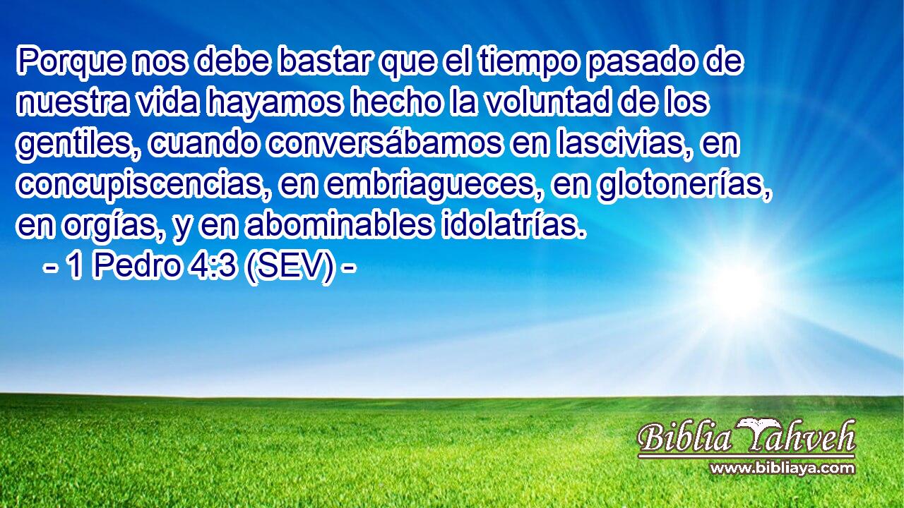 Porque nos debe bastar que el tiempo pasado de nuestra vida hayamos hecho la voluntad de los gentiles, cuando conversábamos en lascivias, en concupiscencias, en embriagueces, en glotonerías, en orgías, y en abominables idolatrías.