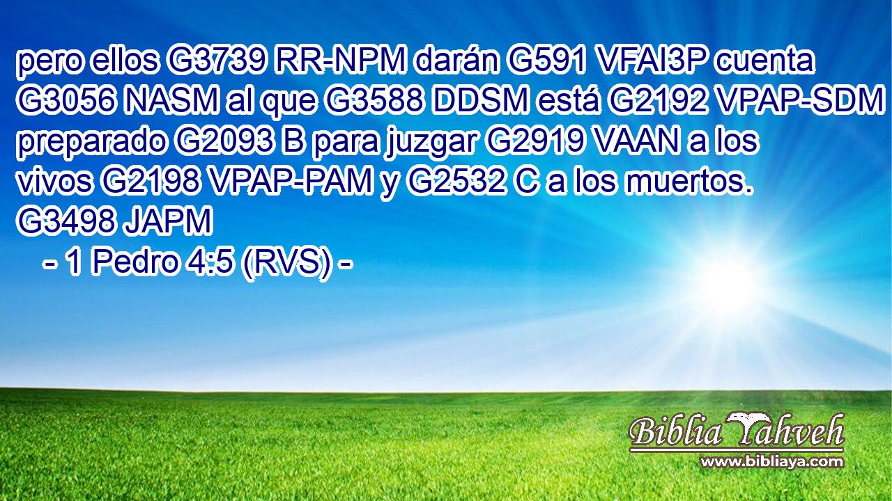 pero ellos G3739 RR-NPM darán G591 VFAI3P cuenta G3056 NASM al que G3588 DDSM está G2192 VPAP-SDM preparado G2093 B para juzgar G2919 VAAN a los vivos G2198 VPAP-PAM y G2532 C a los muertos. G3498 JAPM 