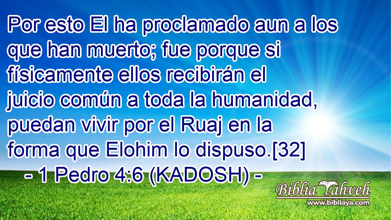  Por esto El ha proclamado aun a los que han muerto; fue porque si físicamente ellos recibirán el juicio común a toda la humanidad, puedan vivir por el Ruaj en la forma que Elohim lo dispuso.[32] 