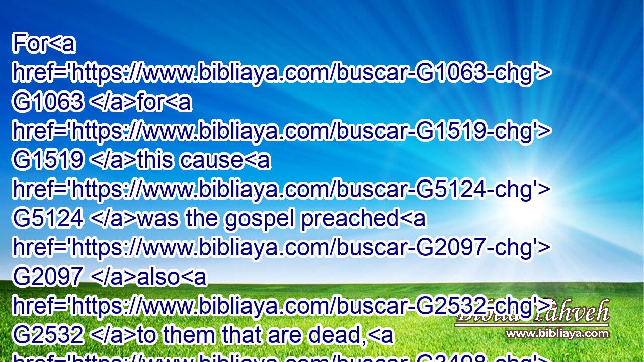 For G1063 for G1519 this cause G5124 was the gospel preached G2097 also G2532 to them that are dead, G3498 that G2443 they might be judgedG2919( G3303) according G2596 to men G444 in the flesh, G4561 but G1161 live G2198 according G2596 to God G2316 in the spirit.G4151