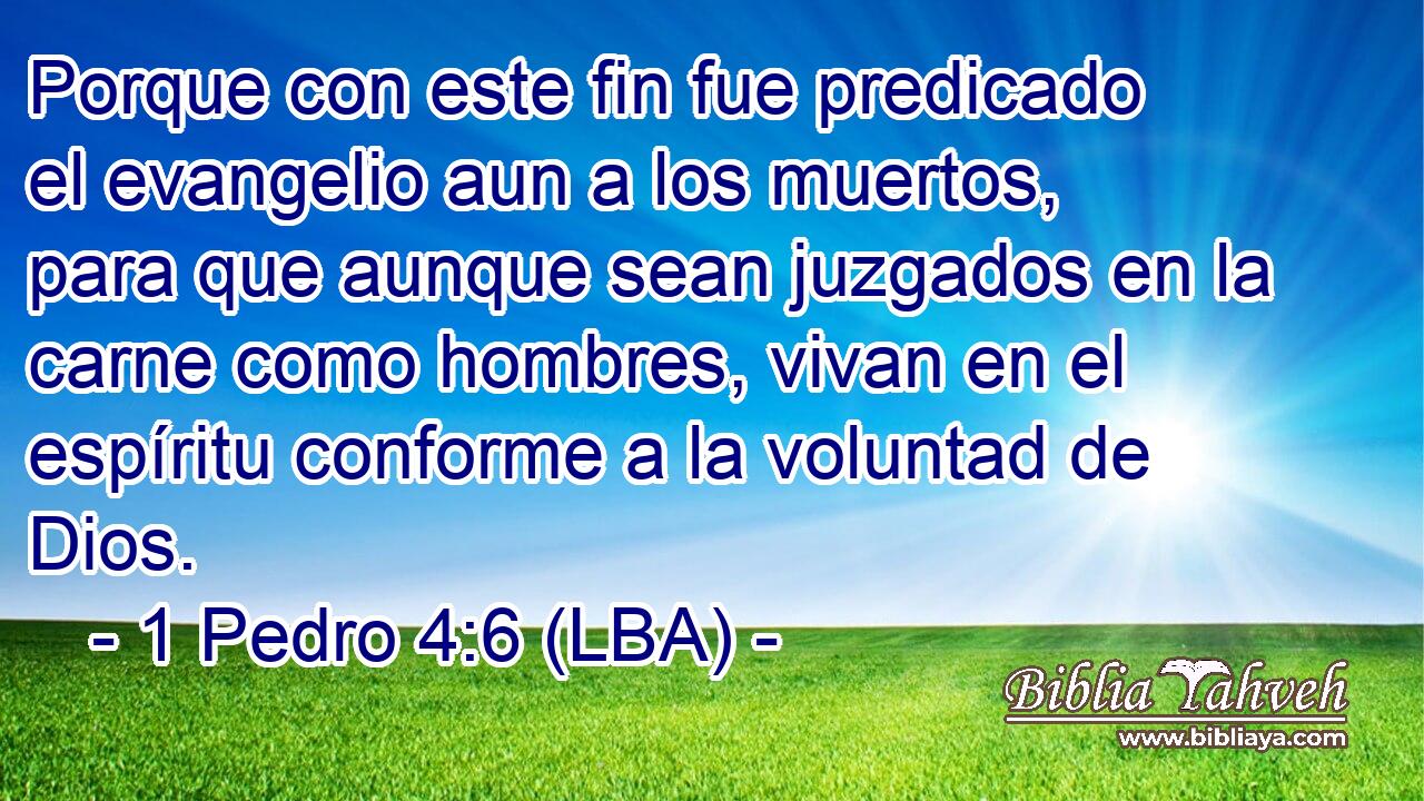 Porque con este fin fue predicado el evangelio aun a los muertos, para que aunque sean juzgados en la carne como hombres, vivan en el espíritu conforme a la voluntad de Dios.