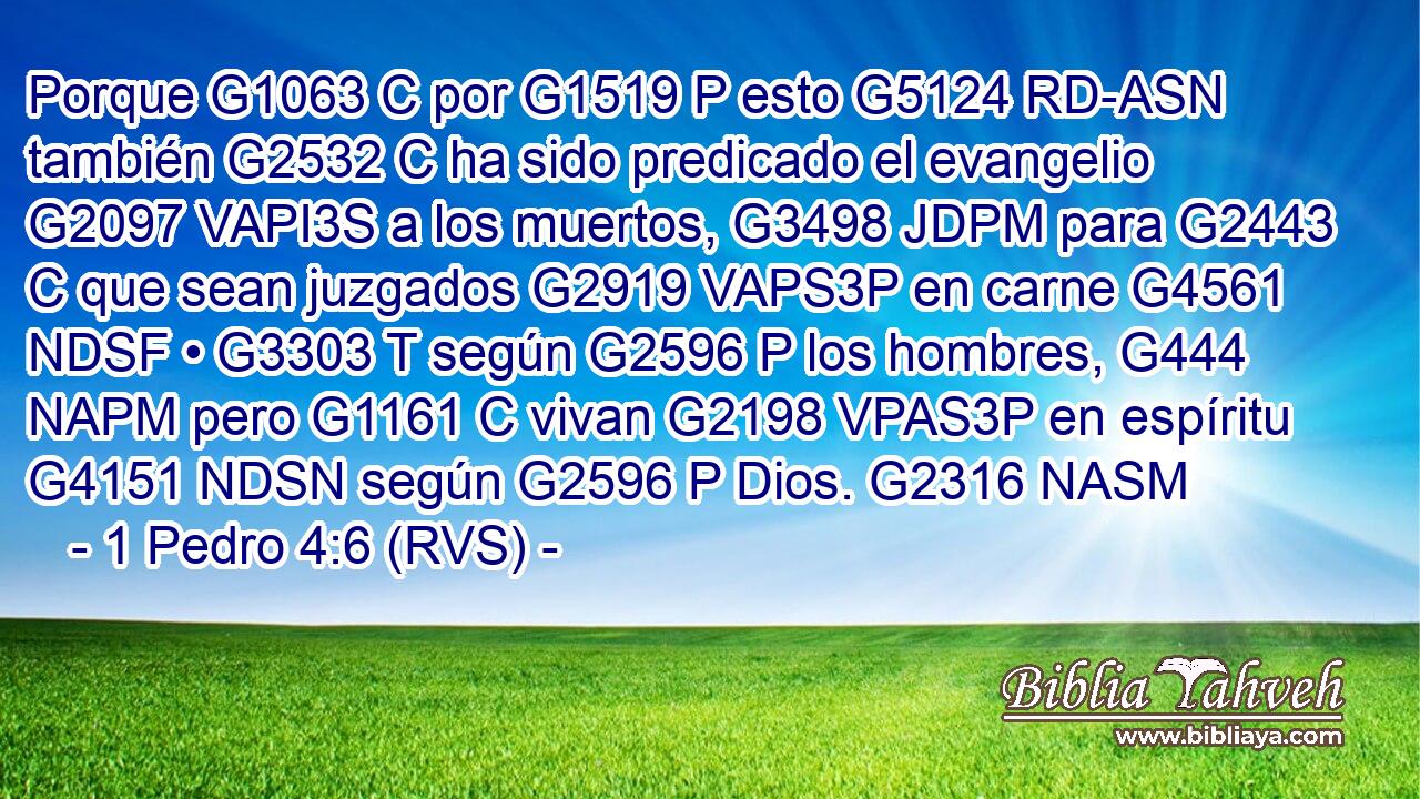 Porque G1063 C por G1519 P esto G5124 RD-ASN también G2532 C ha sido predicado el evangelio G2097 VAPI3S a los muertos, G3498 JDPM para G2443 C que sean juzgados G2919 VAPS3P en carne G4561 NDSF • G3303 T según G2596 P los hombres, G444 NAPM pero G1161 C vivan G2198 VPAS3P en espíritu G4151 NDSN según G2596 P Dios. G2316 NASM 
