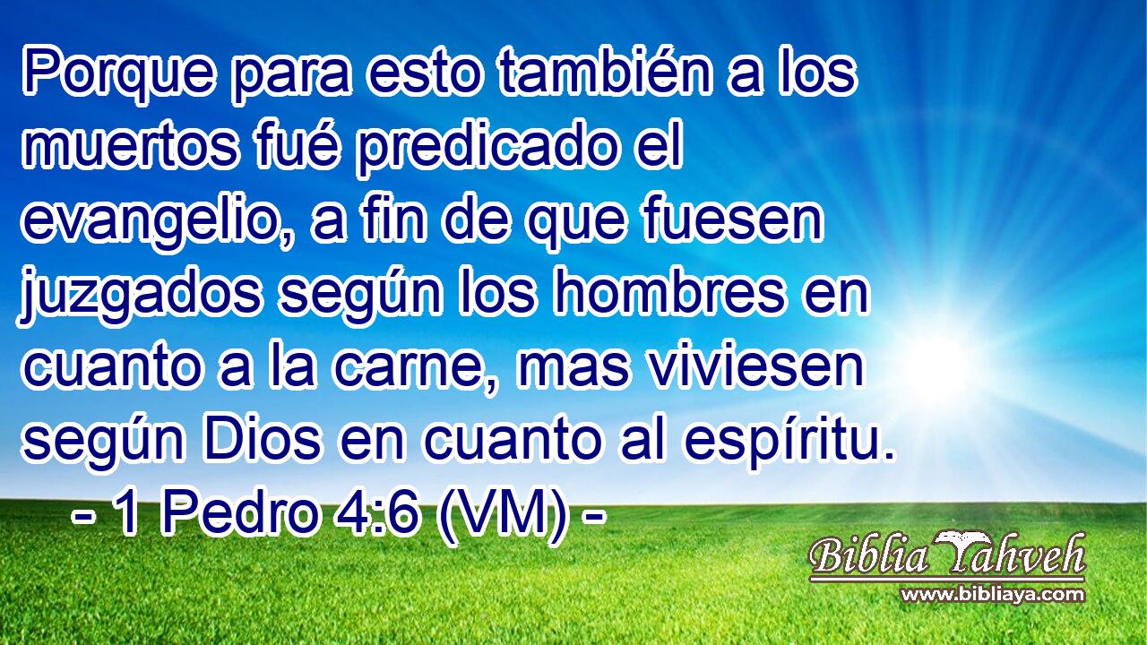  Porque para esto también a los muertos fué predicado el evangelio, a fin de que fuesen juzgados según los hombres en cuanto a la carne, mas viviesen según Dios en cuanto al espíritu. 