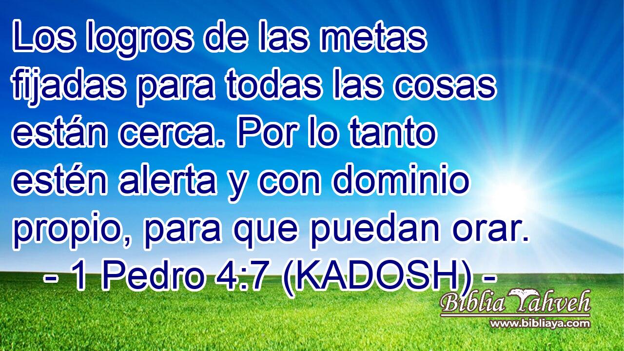  Los logros de las metas fijadas para todas las cosas están cerca. Por lo tanto estén alerta y con dominio propio, para que puedan orar. 