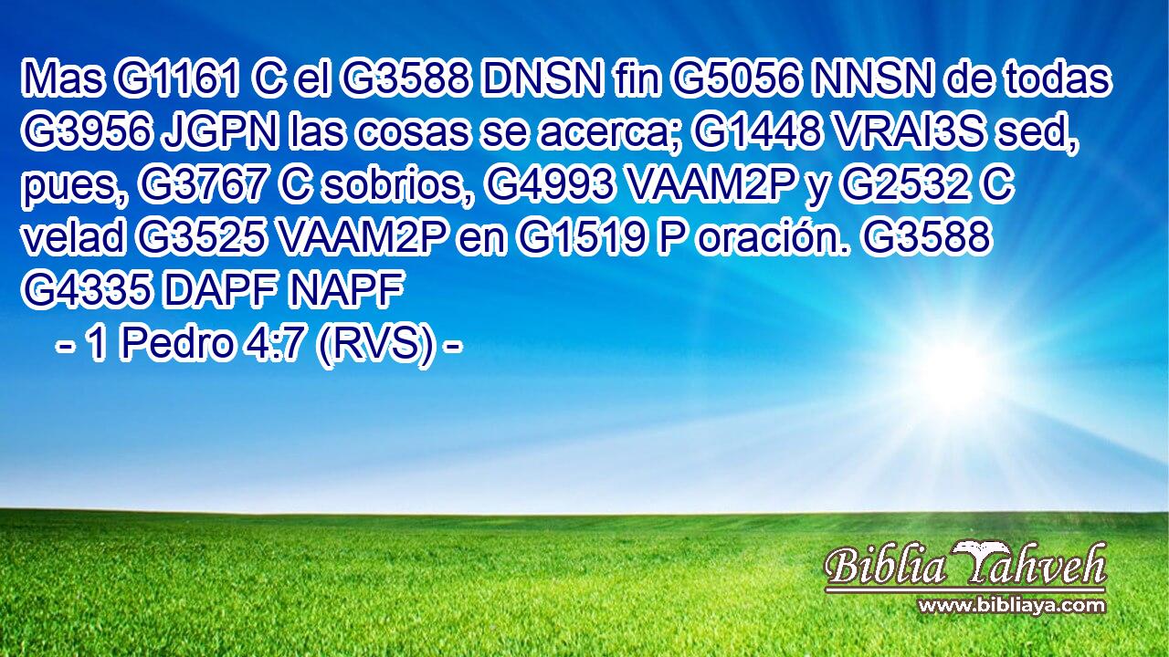 Mas G1161 C el G3588 DNSN fin G5056 NNSN de todas G3956 JGPN las cosas se acerca; G1448 VRAI3S sed, pues, G3767 C sobrios, G4993 VAAM2P y G2532 C velad G3525 VAAM2P en G1519 P oración. G3588 G4335 DAPF NAPF 