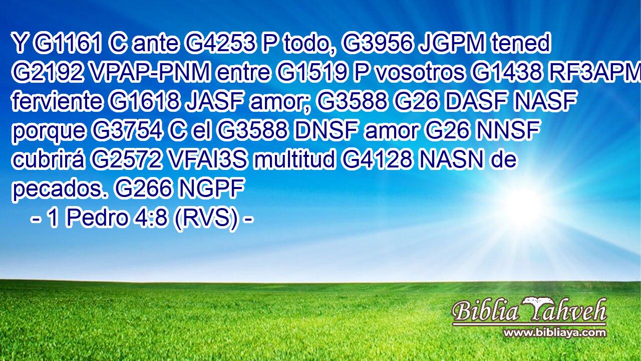 Y G1161 C ante G4253 P todo, G3956 JGPM tened G2192 VPAP-PNM entre G1519 P vosotros G1438 RF3APM ferviente G1618 JASF amor; G3588 G26 DASF NASF porque G3754 C el G3588 DNSF amor G26 NNSF cubrirá G2572 VFAI3S multitud G4128 NASN de pecados. G266 NGPF 