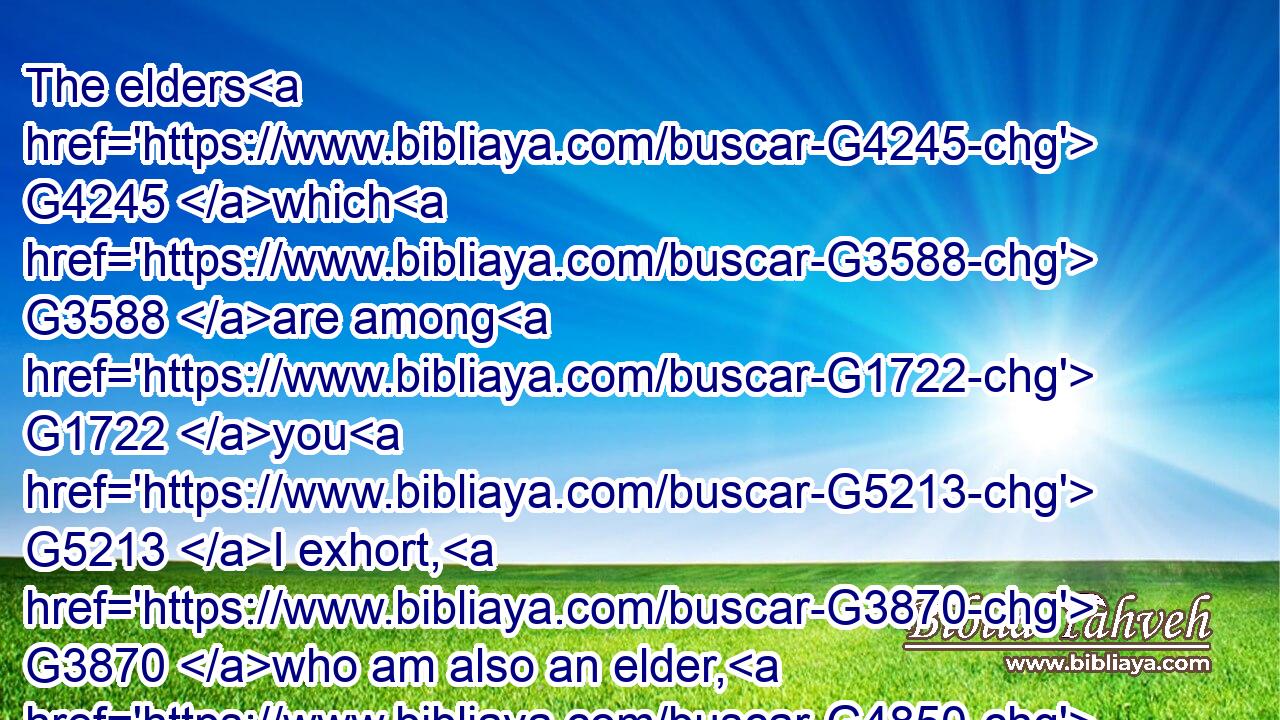 The elders G4245 which G3588 are among G1722 you G5213 I exhort, G3870 who am also an elder, G4850 and G2532 a witness G3144 of the G3588 sufferings G3804 of Christ, G5547 and G2532 also a partaker G2844 of the glory G1391 that shall G3195 be revealed:G601