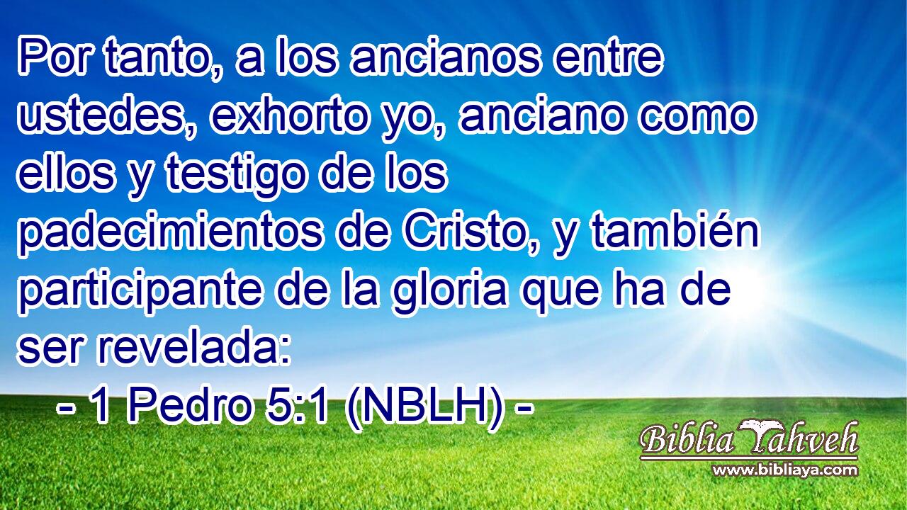  Por tanto, a los ancianos entre ustedes, exhorto yo, anciano como ellos y testigo de los padecimientos de Cristo, y también participante de la gloria que ha de ser revelada: 
