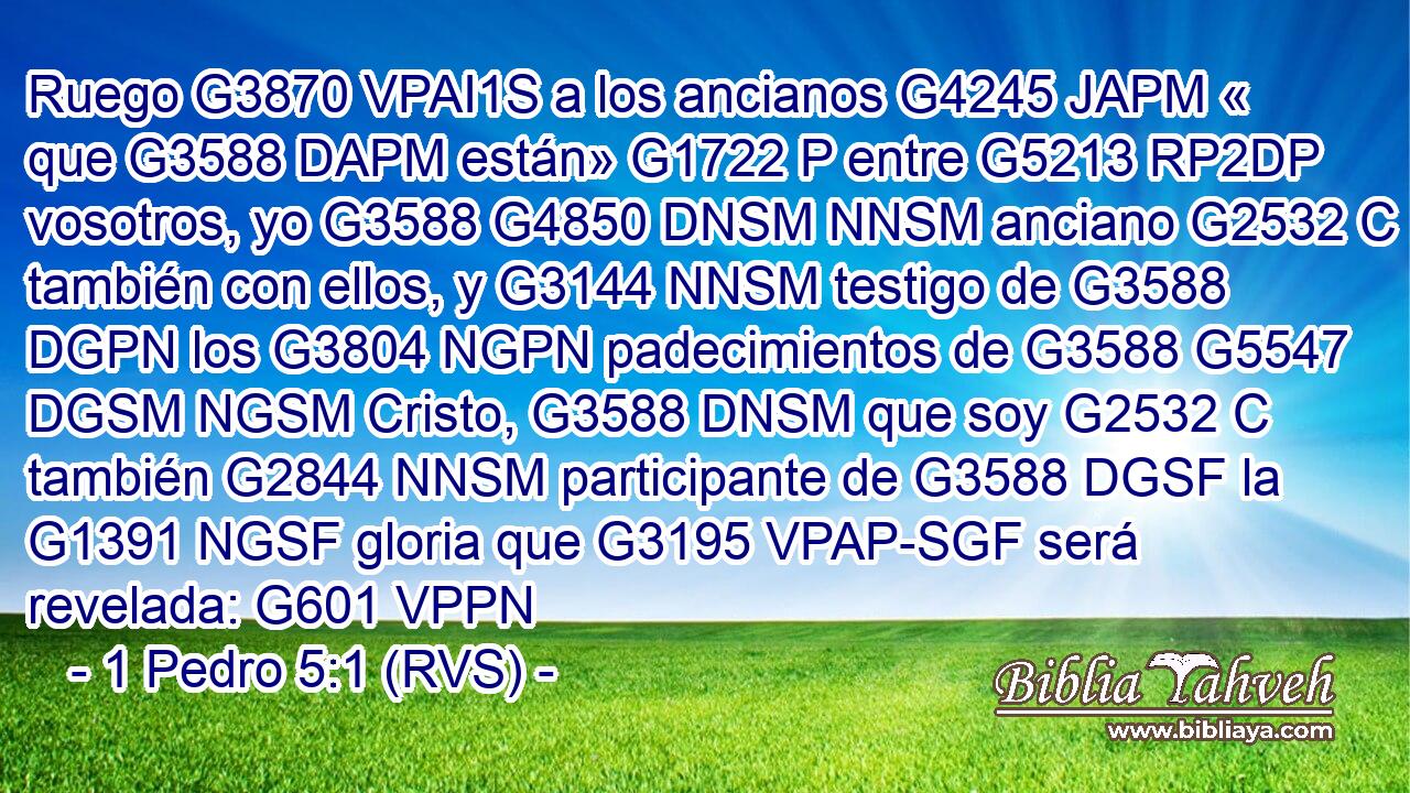 Ruego G3870 VPAI1S a los ancianos G4245 JAPM « que G3588 DAPM están» G1722 P entre G5213 RP2DP vosotros, yo G3588 G4850 DNSM NNSM anciano G2532 C también con ellos, y G3144 NNSM testigo de G3588 DGPN los G3804 NGPN padecimientos de G3588 G5547 DGSM NGSM Cristo, G3588 DNSM que soy G2532 C también G2844 NNSM participante de G3588 DGSF la G1391 NGSF gloria que G3195 VPAP-SGF será revelada: G601 VPPN 
