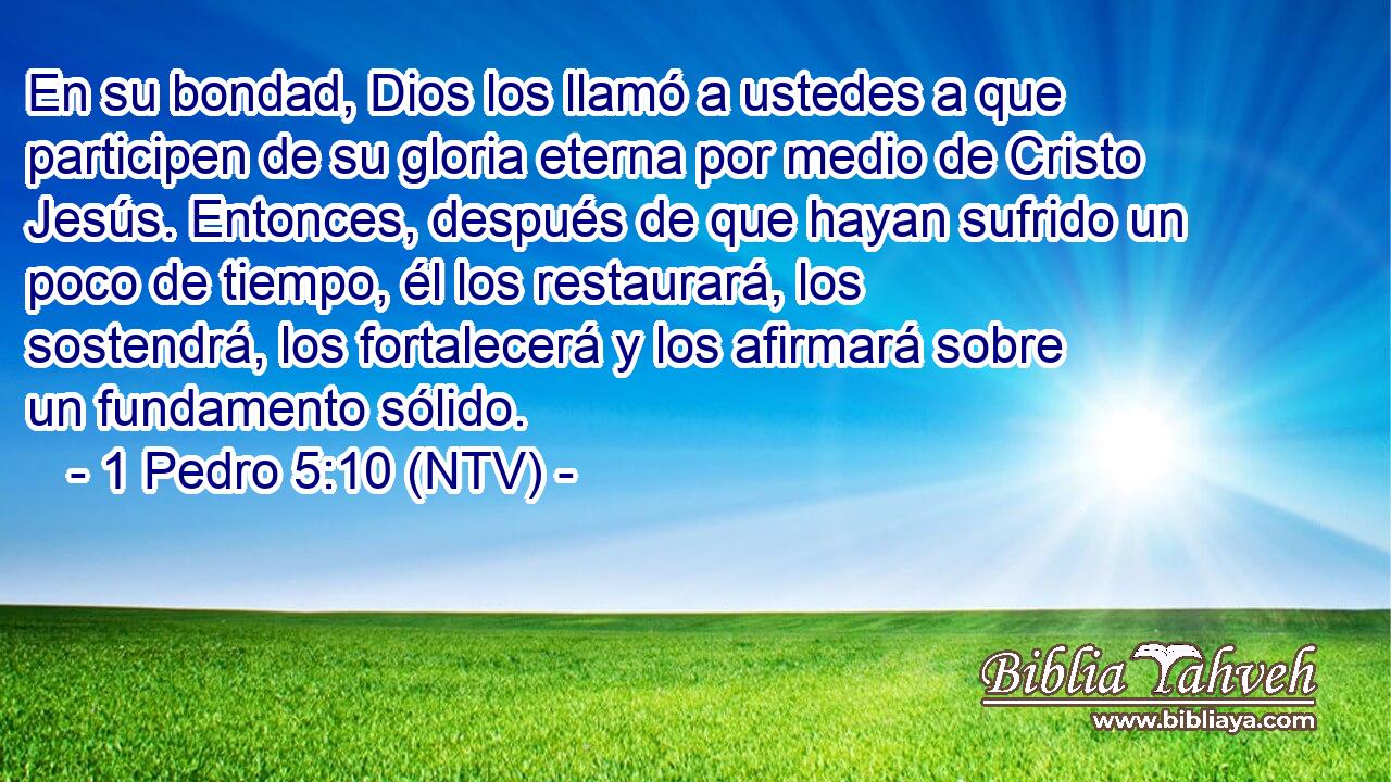 En su bondad, Dios los llamó a ustedes a que participen de su gloria eterna por medio de Cristo Jesús. Entonces, después de que hayan sufrido un poco de tiempo, él los restaurará, los sostendrá, los fortalecerá y los afirmará sobre un fundamento sólido.