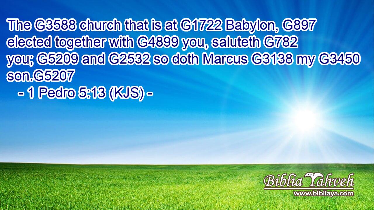 The G3588 church that is at G1722 Babylon, G897 elected together with G4899 you, saluteth G782 you; G5209 and G2532 so doth Marcus G3138 my G3450 son.G5207