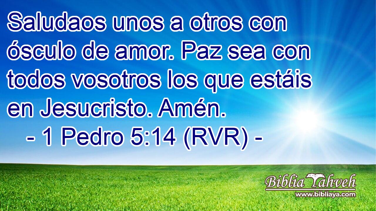 Saludaos unos a otros con ósculo de amor. Paz sea con todos vosotros los que estáis en Jesucristo. Amén.