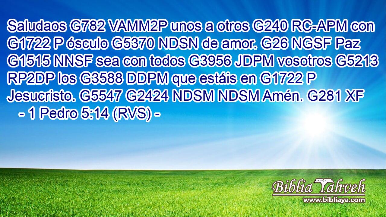 Saludaos G782 VAMM2P unos a otros G240 RC-APM con G1722 P ósculo G5370 NDSN de amor. G26 NGSF Paz G1515 NNSF sea con todos G3956 JDPM vosotros G5213 RP2DP los G3588 DDPM que estáis en G1722 P Jesucristo. G5547 G2424 NDSM NDSM Amén. G281 XF 