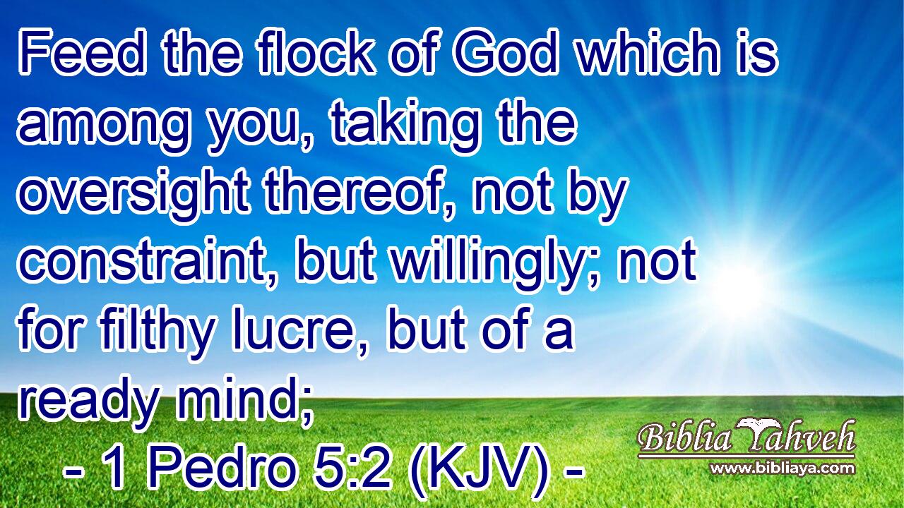 Feed the flock of God which is among you, taking the oversight thereof, not by constraint, but willingly; not for filthy lucre, but of a ready mind;