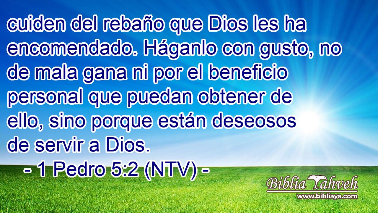 cuiden del rebaño que Dios les ha encomendado. Háganlo con gusto, no de mala gana ni por el beneficio personal que puedan obtener de ello, sino porque están deseosos de servir a Dios.
