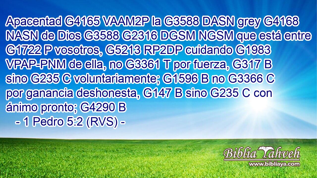 Apacentad G4165 VAAM2P la G3588 DASN grey G4168 NASN de Dios G3588 G2316 DGSM NGSM que está entre G1722 P vosotros, G5213 RP2DP cuidando G1983 VPAP-PNM de ella, no G3361 T por fuerza, G317 B sino G235 C voluntariamente; G1596 B no G3366 C por ganancia deshonesta, G147 B sino G235 C con ánimo pronto; G4290 B 