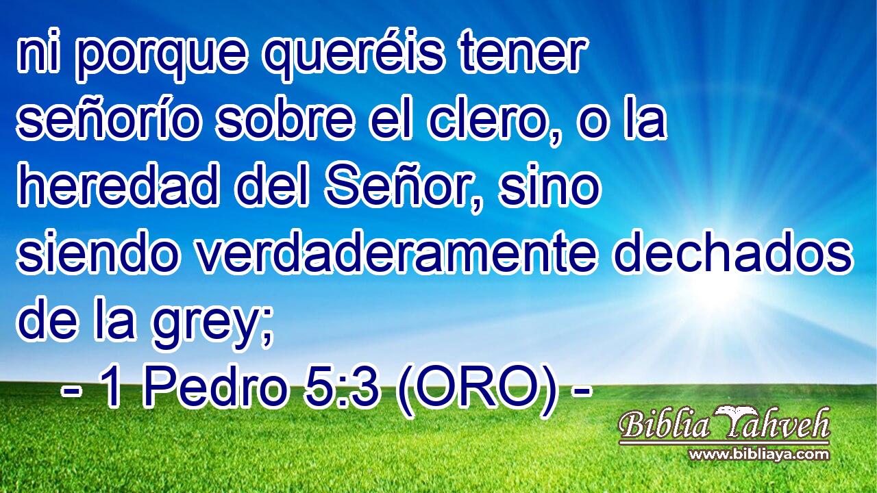  ni porque queréis tener señorío sobre el clero, o la heredad del Señor, sino siendo verdaderamente dechados de la grey; 