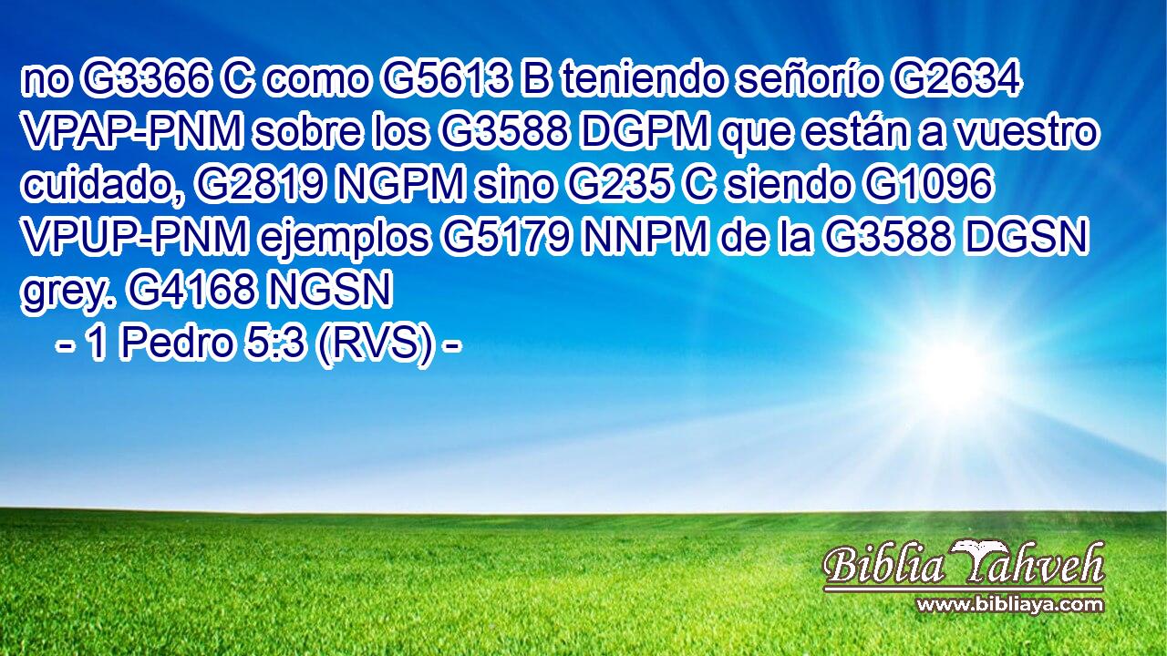 no G3366 C como G5613 B teniendo señorío G2634 VPAP-PNM sobre los G3588 DGPM que están a vuestro cuidado, G2819 NGPM sino G235 C siendo G1096 VPUP-PNM ejemplos G5179 NNPM de la G3588 DGSN grey. G4168 NGSN 