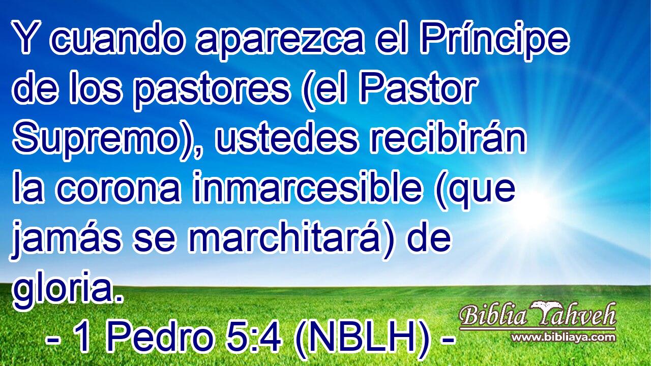  Y cuando aparezca el Príncipe de los pastores (el Pastor Supremo), ustedes recibirán la corona inmarcesible (que jamás se marchitará) de gloria. 