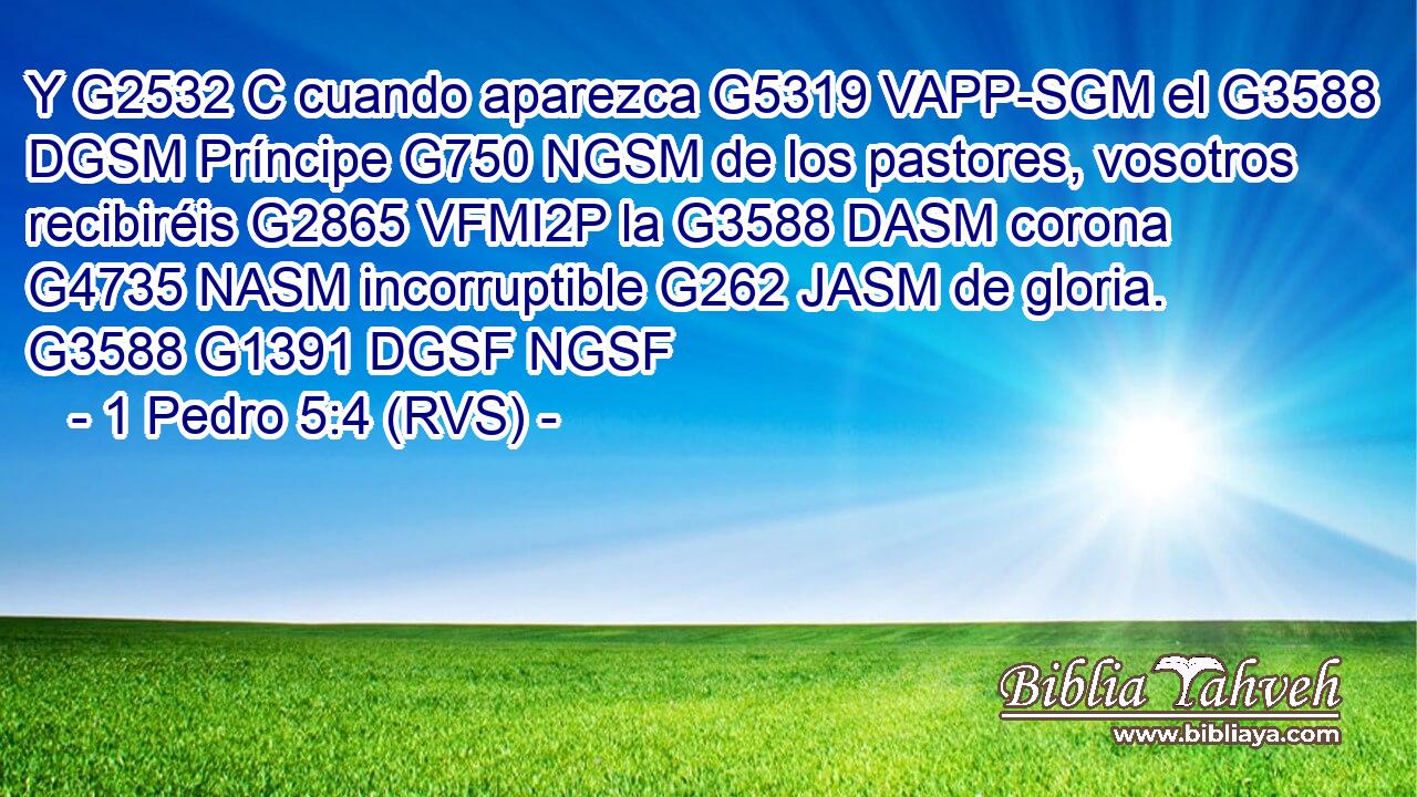 Y G2532 C cuando aparezca G5319 VAPP-SGM el G3588 DGSM Príncipe G750 NGSM de los pastores, vosotros recibiréis G2865 VFMI2P la G3588 DASM corona G4735 NASM incorruptible G262 JASM de gloria. G3588 G1391 DGSF NGSF 