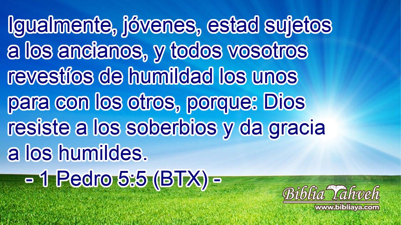 Igualmente, jóvenes, estad sujetos a los ancianos, y todos vosotros revestíos de humildad los unos para con los otros, porque: Dios resiste a los soberbios y da gracia a los humildes.