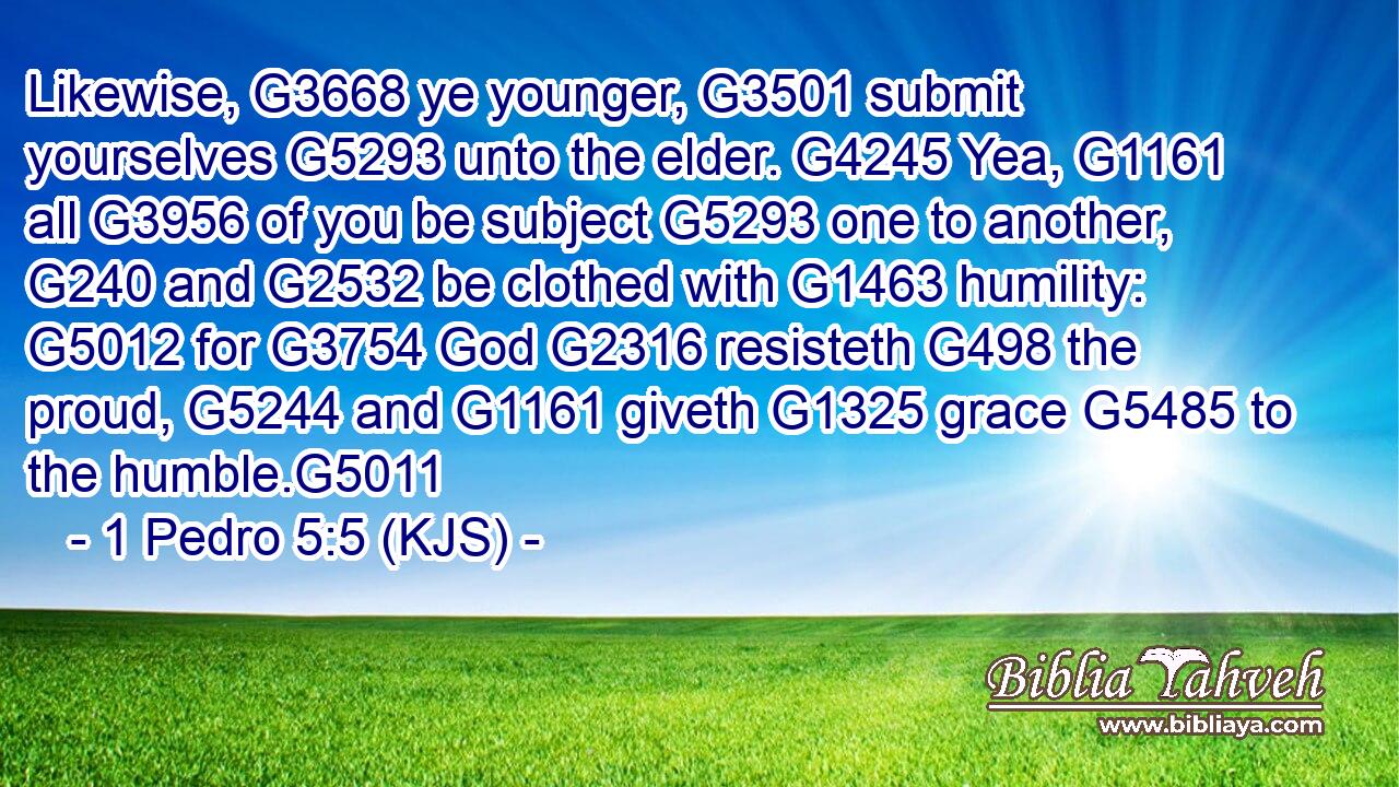 Likewise, G3668 ye younger, G3501 submit yourselves G5293 unto the elder. G4245 Yea, G1161 all G3956 of you be subject G5293 one to another, G240 and G2532 be clothed with G1463 humility: G5012 for G3754 God G2316 resisteth G498 the proud, G5244 and G1161 giveth G1325 grace G5485 to the humble.G5011