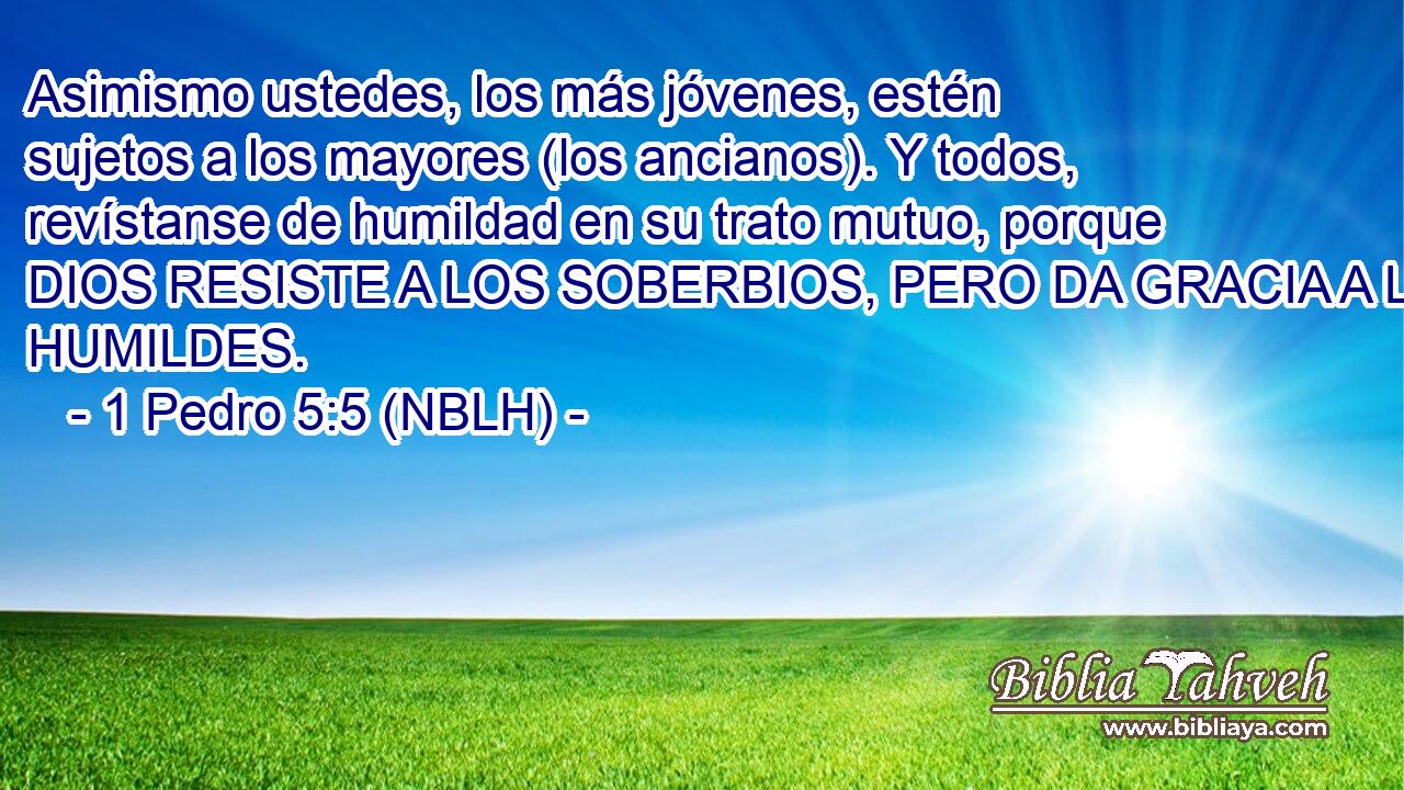  Asimismo ustedes, los más jóvenes, estén sujetos a los mayores (los ancianos). Y todos, revístanse de humildad en su trato mutuo, porque DIOS RESISTE A LOS SOBERBIOS, PERO DA GRACIA A LOS HUMILDES. 
