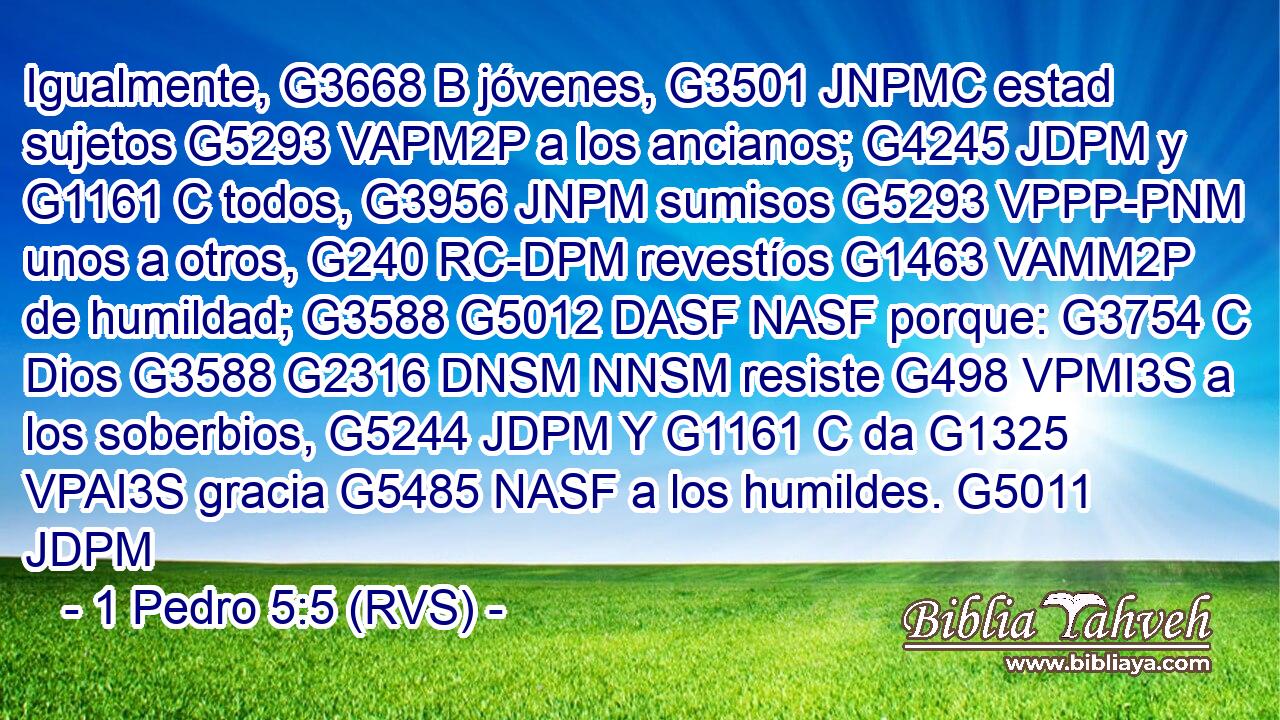 Igualmente, G3668 B jóvenes, G3501 JNPMC estad sujetos G5293 VAPM2P a los ancianos; G4245 JDPM y G1161 C todos, G3956 JNPM sumisos G5293 VPPP-PNM unos a otros, G240 RC-DPM revestíos G1463 VAMM2P de humildad; G3588 G5012 DASF NASF porque: G3754 C Dios G3588 G2316 DNSM NNSM resiste G498 VPMI3S a los soberbios, G5244 JDPM Y G1161 C da G1325 VPAI3S gracia G5485 NASF a los humildes. G5011 JDPM 