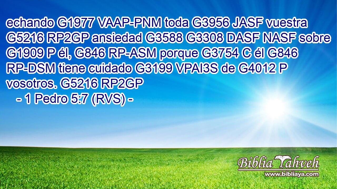 echando G1977 VAAP-PNM toda G3956 JASF vuestra G5216 RP2GP ansiedad G3588 G3308 DASF NASF sobre G1909 P él, G846 RP-ASM porque G3754 C él G846 RP-DSM tiene cuidado G3199 VPAI3S de G4012 P vosotros. G5216 RP2GP 