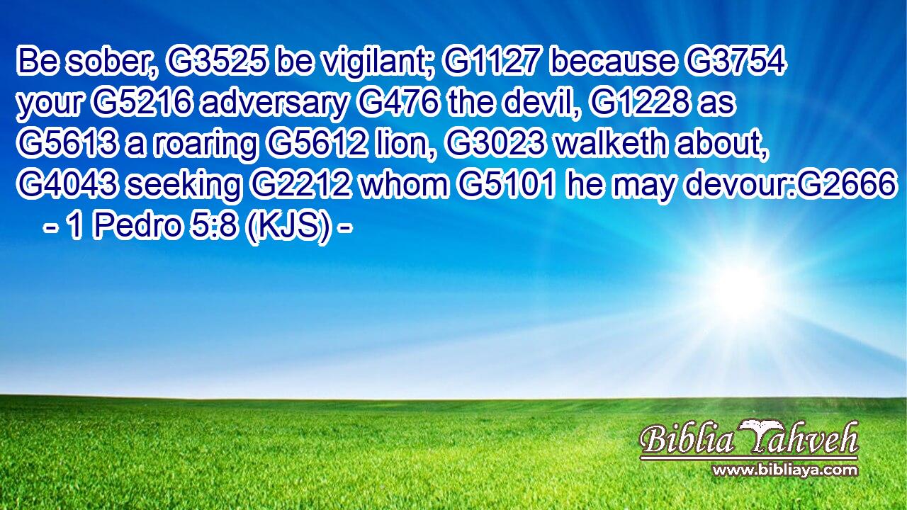 Be sober, G3525 be vigilant; G1127 because G3754 your G5216 adversary G476 the devil, G1228 as G5613 a roaring G5612 lion, G3023 walketh about, G4043 seeking G2212 whom G5101 he may devour:G2666