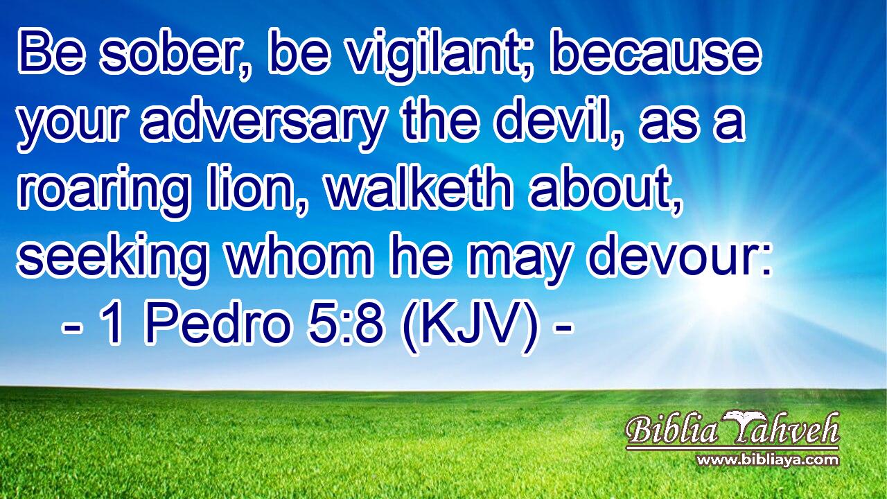 Be sober, be vigilant; because your adversary the devil, as a roaring lion, walketh about, seeking whom he may devour: