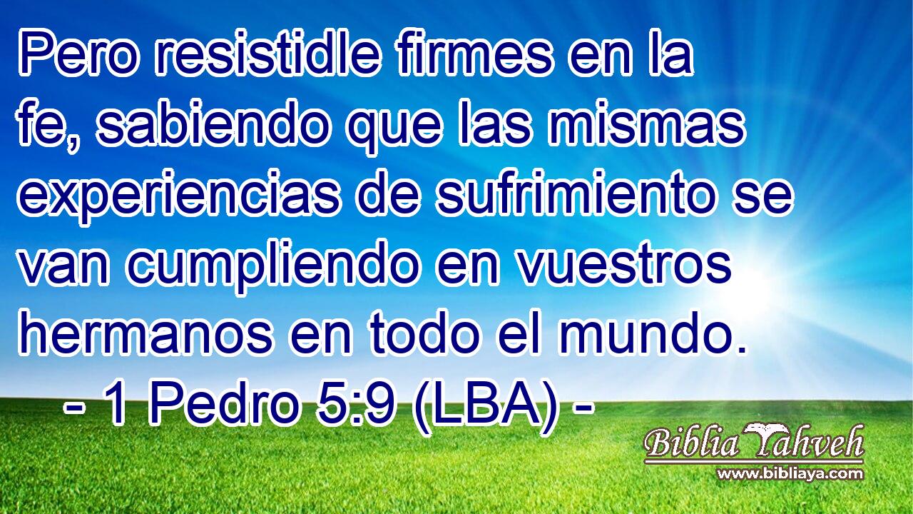 Pero resistidle firmes en la fe, sabiendo que las mismas experiencias de sufrimiento se van cumpliendo en vuestros hermanos en todo el mundo.