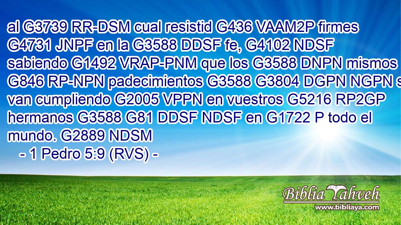 al G3739 RR-DSM cual resistid G436 VAAM2P firmes G4731 JNPF en la G3588 DDSF fe, G4102 NDSF sabiendo G1492 VRAP-PNM que los G3588 DNPN mismos G846 RP-NPN padecimientos G3588 G3804 DGPN NGPN se van cumpliendo G2005 VPPN en vuestros G5216 RP2GP hermanos G3588 G81 DDSF NDSF en G1722 P todo el mundo. G2889 NDSM 