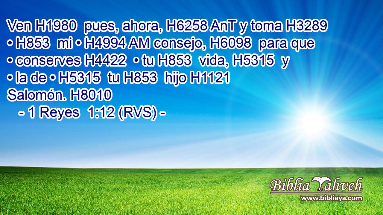 Ven H1980  pues, ahora, H6258 AnT y toma H3289  • H853  mi • H4994 AM consejo, H6098  para que • conserves H4422  • tu H853  vida, H5315  y • la de • H5315  tu H853  hijo H1121  Salomón. H8010  
