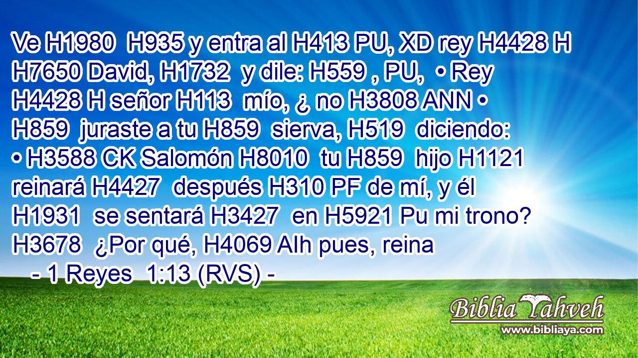 Ve H1980  H935 y entra al H413 PU, XD rey H4428 H H7650 David, H1732  y dile: H559 , PU,  • Rey H4428 H señor H113  mío, ¿ no H3808 ANN • H859  juraste a tu H859  sierva, H519  diciendo: • H3588 CK Salomón H8010  tu H859  hijo H1121  reinará H4427  después H310 PF de mí, y él H1931  se sentará H3427  en H5921 Pu mi trono? H3678  ¿Por qué, H4069 AIh pues, reina