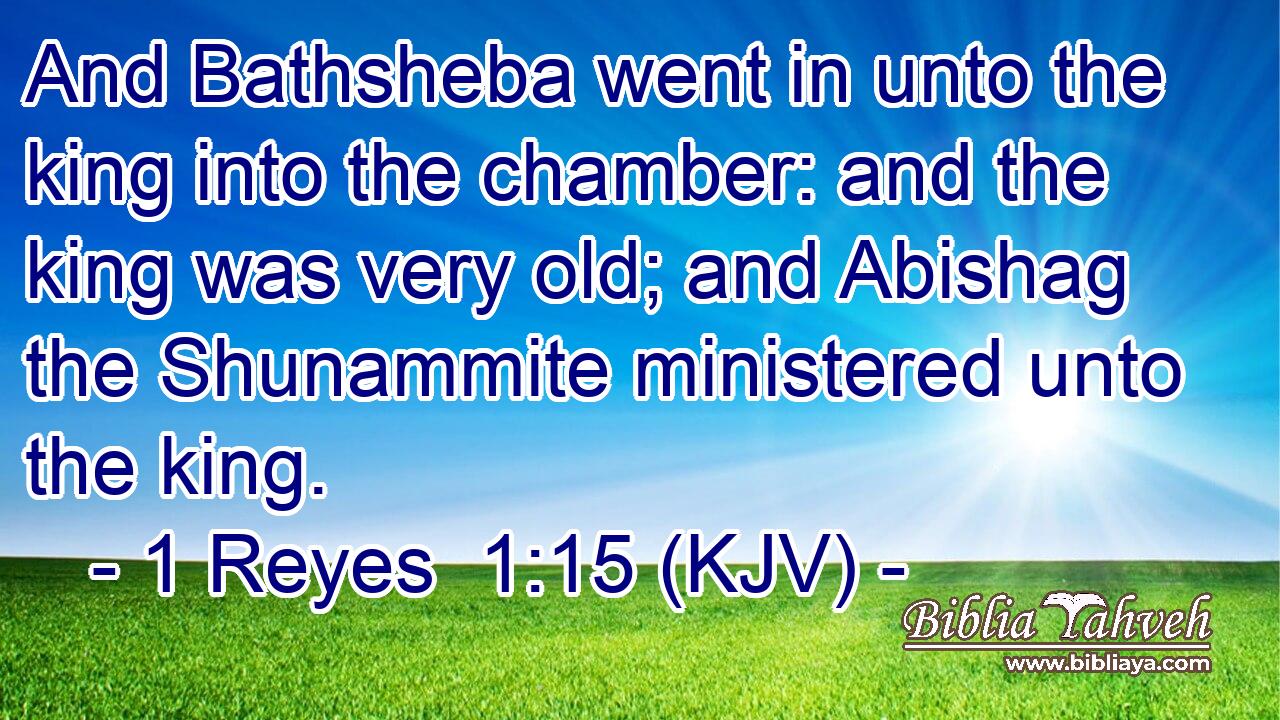 And Bathsheba went in unto the king into the chamber: and the king was very old; and Abishag the Shunammite ministered unto the king.