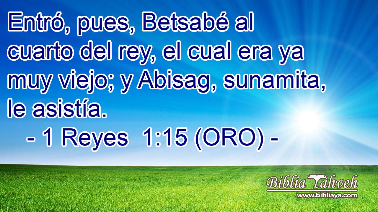  Entró, pues, Betsabé al cuarto del rey, el cual era ya muy viejo; y Abisag, sunamita, le asistía. 