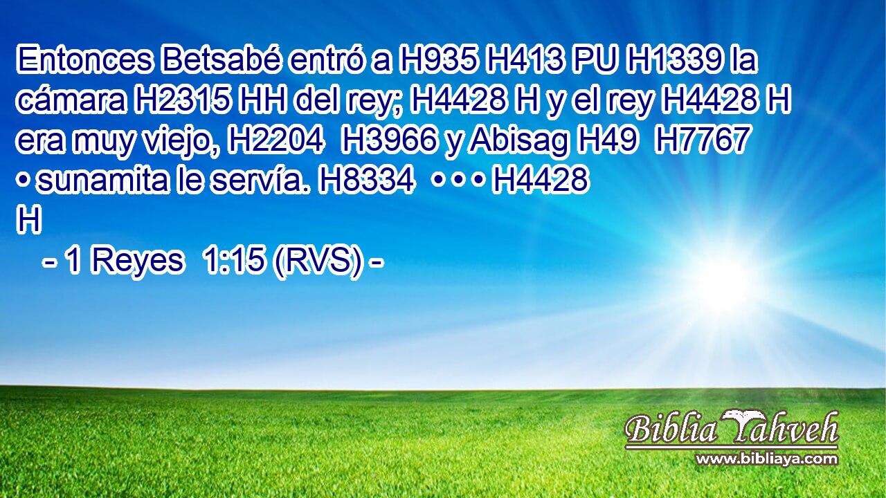 Entonces Betsabé entró a H935 H413 PU H1339 la cámara H2315 HH del rey; H4428 H y el rey H4428 H era muy viejo, H2204  H3966 y Abisag H49  H7767 • sunamita le servía. H8334  • • • H4428 H 