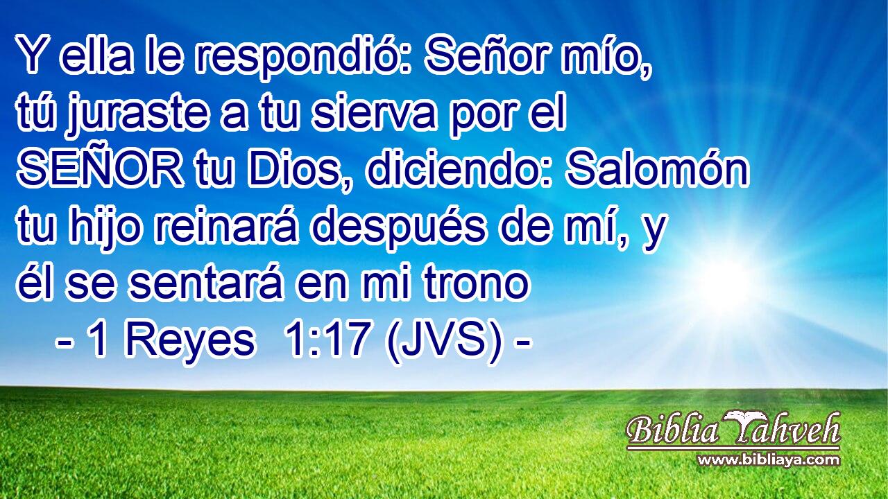 Y ella le respondió: Señor mío, tú juraste a tu sierva por el SEÑOR tu Dios, diciendo: Salomón tu hijo reinará después de mí, y él se sentará en mi trono