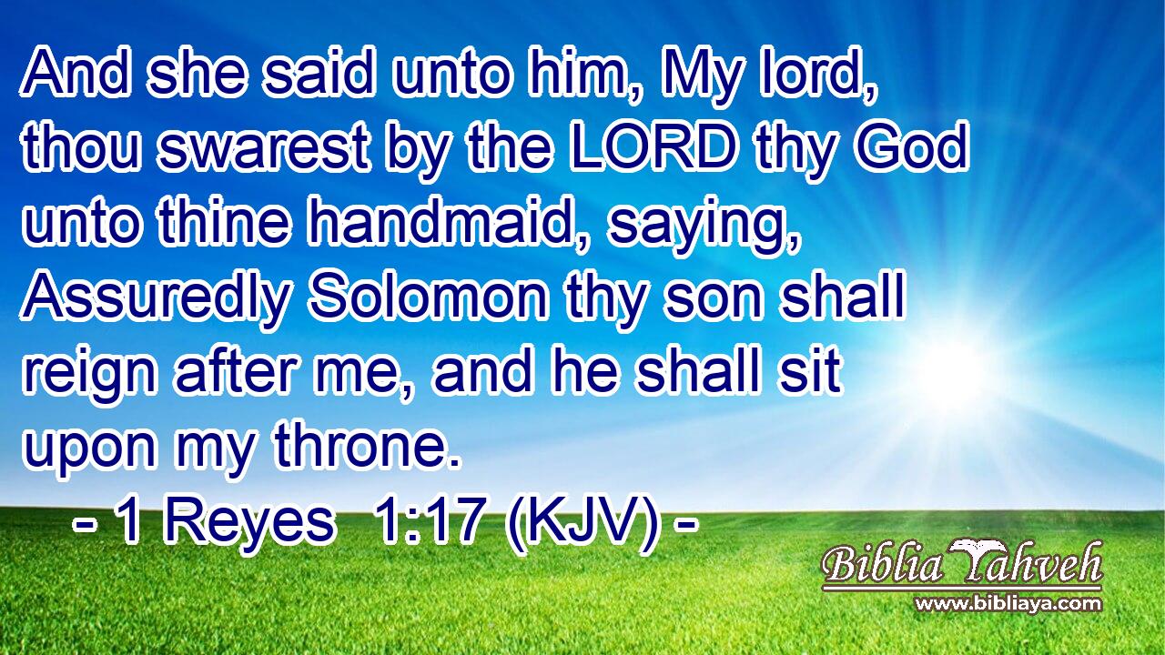 And she said unto him, My lord, thou swarest by the LORD thy God unto thine handmaid, saying, Assuredly Solomon thy son shall reign after me, and he shall sit upon my throne.